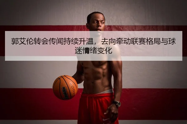 郭艾伦转会传闻持续升温，去向牵动联赛格局与球迷情绪变化 - shangjinnvwang